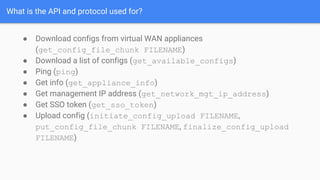 What is the API and protocol used for?
● Download configs from virtual WAN appliances
(get_config_file_chunk FILENAME)
● Download a list of configs (get_available_configs)
● Ping (ping)
● Get info (get_appliance_info)
● Get management IP address (get_network_mgt_ip_address)
● Get SSO token (get_sso_token)
● Upload config (initiate_config_upload FILENAME,
put_config_file_chunk FILENAME, finalize_config_upload
FILENAME)
 