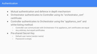 Authentication
● Mutual authentication and defence in depth mechanism
● Orchestrator authenticates to Controller using its "orchestrator_cert"
certificate
● Controller authenticates to Orchestrator using the "appliance_cert" and
white-listing method:
○ Controller can communicate with Orchestrator if its appliance_cert certificates are equal
○ Any arbitrary, but equal certificates
● Pre-shared Secret Key
○ Default user name (vendor name)
○ Password is empty
 