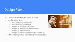 Design Flaws
● Those certificates are roots of trust
● At the same time
○ The certificates are self-signed
○ The certificates are the same
○ There is no revocation mechanism
○ There is no automatic update mechanism
○ There is no integrity control
○ There is no integration with a private Customer PKI
● “This hockey we do not need” (Nikolai Ozerov)
 