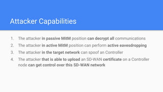 Attacker Capabilities
1. The attacker in passive MitM position can decrypt all communications
2. The attacker in active MitM position can perform active eavesdropping
3. The attacker in the target network can spoof an Controller
4. The attacker that is able to upload an SD-WAN certificate on a Controller
node can get control over this SD-WAN network
 