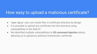 How easy to upload a malicious certificate?
● "www-data" user can create files in certificate directory by design
● It is possible to upload any certificate into this directory using
vulnerabilities in the Web UI
● We identified multiple vulnerabilities to OS command injection attack,
allowing us to upload an arbitrary Orchestrator certificate
 