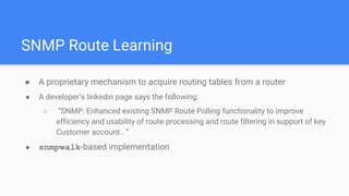 SNMP Route Learning
● A proprietary mechanism to acquire routing tables from a router
● A developer’s linkedin page says the following:
○ “SNMP: Enhanced existing SNMP Route Polling functionality to improve
efficiency and usability of route processing and route filtering in support of key
Customer account.. ”
● snmpwalk-based implementation
 