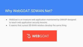 Why WebGOAT.SDWAN.Net?
● WebGoat is an insecure web application maintained by OWASP designed
to teach web application security lessons
● It seems that current SD-WAN vendors develop the same thing
 