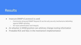 Results
● Insecure SNMPv2 protocol is used
○ Community string and SNMP Request ID are the only security mechanisms defending
against SNMP spoofing
○ No route authentication and integrity
● An attacker in MitM-position can arbitrary change routing information
● Probable RCE and SQLi in the mechanism implementation
 