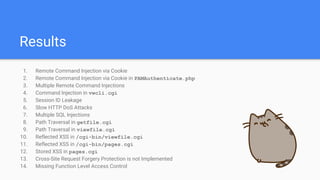Results
1. Remote Command Injection via Cookie
2. Remote Command Injection via Cookie in PAMAuthenticate.php
3. Multiple Remote Command Injections
4. Command Injection in vwcli.cgi
5. Session ID Leakage
6. Slow HTTP DoS Attacks
7. Multiple SQL Injections
8. Path Traversal in getfile.cgi
9. Path Traversal in viewfile.cgi
10. Reflected XSS in /cgi-bin/viewfile.cgi
11. Reflected XSS in /cgi-bin/pages.cgi
12. Stored XSS in pages.cgi
13. Cross-Site Request Forgery Protection is not Implemented
14. Missing Function Level Access Control
 