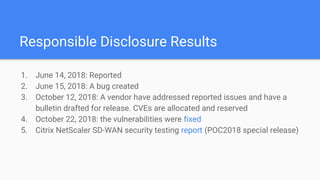 Responsible Disclosure Results
1. June 14, 2018: Reported
2. June 15, 2018: A bug created
3. October 12, 2018: A vendor have addressed reported issues and have a
bulletin drafted for release. CVEs are allocated and reserved
4. October 22, 2018: the vulnerabilities were fixed
5. Citrix NetScaler SD-WAN security testing report (POC2018 special release)
 