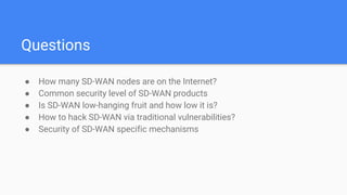 Questions
● How many SD-WAN nodes are on the Internet?
● Common security level of SD-WAN products
● Is SD-WAN low-hanging fruit and how low it is?
● How to hack SD-WAN via traditional vulnerabilities?
● Security of SD-WAN specific mechanisms
 