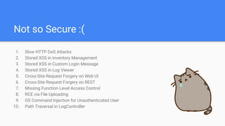Not so Secure :(
1. Slow HTTP DoS Attacks
2. Stored XSS in Inventory Management
3. Stored XSS in Custom Login Message
4. Stored XSS in Log Viewer
5. Cross-Site Request Forgery on Web UI
6. Cross-Site Request Forgery on REST
7. Missing Function Level Access Control
8. RCE via File Uploading
9. OS Command Injection for Unauthenticated User
10. Path Traversal in LogController
 