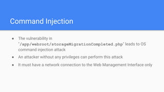 Command Injection
● The vulnerability in
"/app/webroot/storageMigrationCompleted.php" leads to OS
command injection attack
● An attacker without any privileges can perform this attack
● It must have a network connection to the Web Management Interface only
 