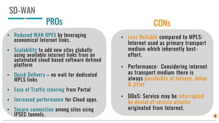 SD-WAN
PROs
• Reduced WAN OPEX by leveraging
economical Internet links.
• Scalability to add new sites globally
using available internet links from an
automated cloud based software defined
platform
• Quick Delivery – no wait for dedicated
MPLS links
• Ease of Traffic steering from Portal
• Increased performance for Cloud apps.
• Secure connection among sites using
IPSEC tunnels.
CONs
• Less Reliable compared to MPLS:
Internet used as primary transport
medium which inherently best-
effort.
• Performance: Considering internet
as transport medium there is
always possibility of latency, delay
& jitter
• DDoS: Service may be interrupted
by denial of service attacks
originated from Internet.
4
 