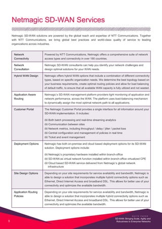 Netmagic SD-WAN Services
Netmagic SD-WAN solutions are powered by the global reach and expertise of NTT Communications. Together
with NTT Communications, we bring global best practices and world-class quality of service to leading
organizations across industries.
Network Powered by NTT Communications, Netmagic offers a comprehensive suite of network
Connectivity access types and connectivity in over 190 countries.
Network Netmagic SD-WAN consultants can help you identify your network challenges and
Consultation design optimal solutions for your WAN needs.
Hybrid WAN Design Netmagic offers hybrid WAN options that include a combination of different connectivity
types, based on specific organization needs. We determine the best topology based on
your business requirements, create optimal routing policies and allow for load balancing
of default traffic, to ensure that all available WAN capacity is fully utilized and not wasted.
Application Aware Netmagic’s SD-WAN management platform providers tight monitoring of application and
Routing network performance, across the WAN. The platform uses load-balancing mechanism
to dynamically assign the most optimal network-path to all applications.
Customer Portal The Netmagic Customer Portal provides a single interface for all information around your
SD-WAN implementation. It includes:
õõ Both batch processing and real-time streaming analytics
õõ Communication between sites
õõ Network metrics, including throughput / delay / jitter / packet loss
õõ Central configuration and management of policies in real time
õõ Ticket and event management
Deployment Options Netmagic has both on-premise and cloud based deployment options for its SD-WAN
solution. Deployment options include:
õõ Netmagic’s proprietary hardware installed within branch-office
õõ SD-WAN as virtual network function installed within branch-office virtualized CPE
õõ Cloud based SD-WAN service delivered from Netmagic’s global network
infrastructure
Site Design Options Depending on your site requirements for service availability and bandwidth, Netmagic is
able to design a solution that incorporates multiple hybrid connectivity options such as
Ethernet, Direct Internet Access and broadband DSL. This allows for better use of your
connectivity and optimizes the available bandwidth.
Application Routing Depending on your site requirements for service availability and bandwidth, Netmagic is
Policies able to design a solution that incorporates multiple hybrid connectivity options such as
Ethernet, Direct Internet Access and broadband DSL. This allows for better use of your
connectivity and optimizes the available bandwidth.
W H I T E P A P E R
9
SD-WAN: Bringing Scale, Agility and
Robustness to Enterprise Networks
 
