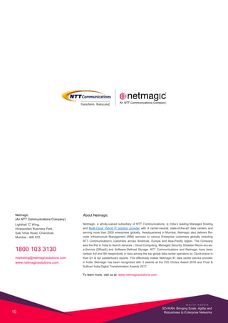 Netmagic
(An NTT Communications Company)
Lighthall 'C' Wing,
Hiranandani Business Park,
Saki Vihar Road, Chandivali,
Mumbai - 400 072.
1800 103 3130
marketing@netmagicsolutions.com
www.netmagicsolutions.com
About Netmagic
Netmagic, a wholly-owned subsidiary of NTT Communications, is India’s leading Managed Hosting
and Multi-Cloud Hybrid IT solution provider with 9 carrier-neutral, state-of-the-art data centers and
serving more than 2000 enterprises globally. Headquartered in Mumbai, Netmagic also delivers Re-
mote Infrastructure Management (RIM) services to various Enterprise customers globally including
NTT Communication’s customers across Americas, Europe and Asia-Pacific region. The Company
was the first in India to launch services - Cloud Computing, Managed Security, Disaster Recov-ery-as-
a-Service (DRaaS) and Software-Defined Storage. NTT Communications and Netmagic have been
ranked 3rd and 5th respectively in Asia among the top global data center operators by Cloud-scene in
their Q1 & Q2 Leaderboard reports. This effectively makes Netmagic #1 data center service provider
in India. Netmagic has been recognized with 3 awards at the CIO Choice Award 2018 and Frost &
Sullivan India Digital Transformation Awards 2017.
To learn more, visit us at: www.netmagicsolutions.com.
W H I T E P A P E R
10
SD-WAN: Bringing Scale, Agility and
Robustness to Enterprise Networks
 