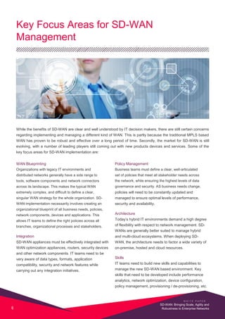 Key Focus Areas for SD-WAN
Management
While the benefits of SD-WAN are clear and well understood by IT decision makers, there are still certain concerns
regarding implementing and managing a different kind of WAN. This is partly because the traditional MPLS based
WAN has proven to be robust and effective over a long period of time. Secondly, the market for SD-WAN is still
evolving, with a number of leading players still coming out with new products devices and services. Some of the
key focus areas for SD-WAN implementation are:
WAN Blueprinting
Organizations with legacy IT environments and
distributed networks generally have a side range to
tools, software components and network connectors
across its landscape. This makes the typical WAN
extremely complex, and difficult to define a clear,
singular WAN strategy for the whole organization. SD-
WAN implementation necessarily involves creating an
organizational blueprint of all business needs, policies,
network components, devices and applications. This
allows IT teams to define the right policies across all
branches, organizational processes and stakeholders.
Integration
SD-WAN appliances must be effectively integrated with
WAN optimization appliances, routers, security devices
and other network components. IT teams need to be
very aware of data types, formats, application
compatibility, security and network features while
carrying out any integration initiatives.
Policy Management
Business teams must define a clear, well-articulated
set of policies that meet all stakeholder needs across
the network, while ensuring the highest levels of data
governance and security. AS business needs change,
policies will need to be constantly updated and
managed to ensure optimal levels of performance,
security and availability.
Architecture
Today’s hybrid IT environments demand a high degree
of flexibility with respect to network management. SD-
WANs are generally better suited to manage hybrid
and multi-cloud ecosystems. When deploying SD-
WAN, the architecture needs to factor a wide variety of
on-premise, hosted and cloud resources.
Skills
IT teams need to build new skills and capabilities to
manage the new SD-WAN based environment. Key
skills that need to be developed include performance
analytics, network optimization, device configuration,
policy management, provisioning / de-provisioning, etc.
W H I T E P A P E R
6
SD-WAN: Bringing Scale, Agility and
Robustness to Enterprise Networks
 
