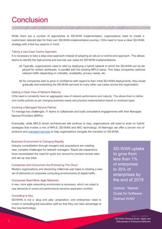 Conclusion
While there are a number of approaches to SD-WAN implementation, organizations need to create a
customized, tailored plan for their own SD-WAN implementation journey. CIOs need to have a clear SD-WAN
strategy with a few key aspects in mind:
Taking a Use-Case Centric Approach
It is necessary to take a step-wise approach instead of adopting an all-out or end-to-end approach. This allows
teams to identify the high-priority and low-risk use cases for SD-WAN implementations.
õõ Typically, organizations need to start by deploying a hybrid network in which the SD-WAN can be de-
ployed for certain workloads, in parallel with the existing MPLS setup. This helps companies optimize
network traffic depending on criticality, availability, privacy needs, etc.
õõ As companies start to grow in confidence with regard to their initial SD-WAN deployments, they would
gradually start extending the SD-WAN services to many other use cases across the organization.
Getting a Clear View of Network Maturity
CIOs need to constantly have an aggregated view of network performance and maturity. This allows them to define
and modify policies as per changing business needs and prioritize implementation based on workload types.
Involving a Managed Service Partner
To manage key challenges, IT teams to collaborate and build consultative engagements with their Managed
Service Providers (MSPs).
Eventually, while MPLS driven architectures will continue to stay, organizations will need to work on hybrid
strategies that involve a mix of MPLS, SD-WAN and NFC technology. At Netmagic we offer a proven mix of
products and managed services to help organizations navigate the transition to SD-WAN.
Business Environment is Changing Rapidly
Industry consolidation through mergers and acquisitions are creating
new, complex challenges for network managers. Rapid site expansions
have necessitated the need for quick turn around to connect remote sites
and set up new sites.
Companies and Consumers Are Embracing The Cloud
Modern organizations and discerning millennial user base is creating a new
set of demands on corporate computing environments of digital traffic.
Companies Need More Agile Networks
A new, more agile networking environment is necessary, which can adapt to
new demands of varied and performance-sensitive application portfolio.
Consulting Is Key
SD-WAN is not a ‘plug and play’ proposition, and enterprises need to
invest in consulting-led education staff so that they can take advantage of
this new technology.
SD-WAN uptake
to grow from
less than 1%
of enterprises
to 30% of
enterprises by
the end of 2019
Gartner, “Market
Guide for Software-
Defined WAN”
W H I T E P A P E R
7
SD-WAN: Bringing Scale, Agility and
Robustness to Enterprise Networks
 