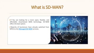 What is SD-WAN?
If You are looking for a more open, flexible, and
affordable cloud-based WAN technology. SD-WAN
offers the best option.
Majority of businesses have already switched from
MPLS to the Managed SD-WAN services.
 