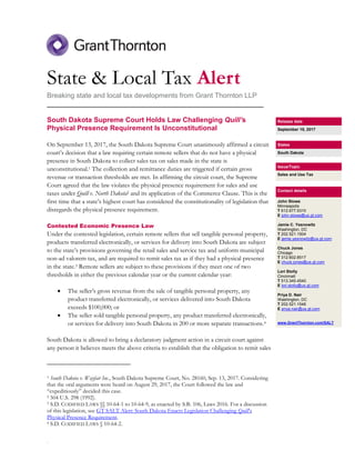 .
State & Local Tax Alert
Breaking state and local tax developments from Grant Thornton LLP
________________________________________________________
South Dakota Supreme Court Holds Law Challenging Quill’s
Physical Presence Requirement Is Unconstitutional
On September 13, 2017, the South Dakota Supreme Court unanimously affirmed a circuit
court’s decision that a law requiring certain remote sellers that do not have a physical
presence in South Dakota to collect sales tax on sales made in the state is
unconstitutional.1 The collection and remittance duties are triggered if certain gross
revenue or transaction thresholds are met. In affirming the circuit court, the Supreme
Court agreed that the law violates the physical presence requirement for sales and use
taxes under Quill v. North Dakota2 and its application of the Commerce Clause. This is the
first time that a state’s highest court has considered the constitutionality of legislation that
disregards the physical presence requirement.
Contested Economic Presence Law
Under the contested legislation, certain remote sellers that sell tangible personal property,
products transferred electronically, or services for delivery into South Dakota are subject
to the state’s provisions governing the retail sales and service tax and uniform municipal
non-ad valorem tax, and are required to remit sales tax as if they had a physical presence
in the state.3 Remote sellers are subject to these provisions if they meet one of two
thresholds in either the previous calendar year or the current calendar year:
 The seller’s gross revenue from the sale of tangible personal property, any
product transferred electronically, or services delivered into South Dakota
exceeds $100,000; or
 The seller sold tangible personal property, any product transferred electronically,
or services for delivery into South Dakota in 200 or more separate transactions.4
South Dakota is allowed to bring a declaratory judgment action in a circuit court against
any person it believes meets the above criteria to establish that the obligation to remit sales
1 South Dakota v. Wayfair Inc., South Dakota Supreme Court, No. 28160, Sep. 13, 2017. Considering
that the oral arguments were heard on August 29, 2017, the Court followed the law and
“expeditiously” decided this case.
2 504 U.S. 298 (1992).
3 S.D. CODIFIED LAWS §§ 10-64-1 to 10-64-9, as enacted by S.B. 106, Laws 2016. For a discussion
of this legislation, see GT SALT Alert: South Dakota Enacts Legislation Challenging Quill’s
Physical Presence Requirement.
4 S.D. CODIFIED LAWS § 10-64-2.
Release date
September 19, 2017
States
South Dakota
Issue/Topic
Sales and Use Tax
Contact details
John Stowe
Minneapolis
T 612.677.5310
E john.stowe@us.gt.com
Jamie C. Yesnowitz
Washington, DC
T 202.521.1504
E jamie.yesnowitz@us.gt.com
Chuck Jones
Chicago
T 312.602.8517
E chuck.jones@us.gt.com
Lori Stolly
Cincinnati
T 513.345.4540
E lori.stolly@us.gt.com
Priya D. Nair
Washington, DC
T 202.521.1546
E priya.nair@us.gt.com
www.GrantThornton.com/SALT
 