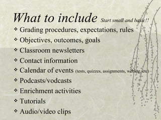 What to include Start small and basic!! Grading procedures, expectations, rules Objectives, outcomes, goals Classroom newsletters Contact information Calendar of events (tests, quizzes, assignments, weblog, etc) Podcasts/vodcasts Enrichment activities Tutorials Audio/video clips