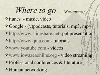 Where to go (Resources) itunes - music, video Google - (v)podcasts, tutorials, mp3, mp4 http://www.slideshare.net - ppt presentations http://www.quia.com - tutorials www.youtube.com - videos www.iowaaeaonline.org - video streaming Professional conferences & literature Human networking
