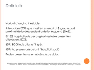 Definició



Variant d’angina inestable.
Alteracions ECG que mostren estenosi d’↑ grau a part
proximal de la descendent anterior esquerra (DAE).
El 15% hospitalitzats per angina inestable presenten
alteracions ECG:
60%: ECG indicatius a l’ingrés
40%: ho presentarà durant l’hospitalització
Poden presentar-se en absència de dolor.


 Marcelo Campos Appel-da-Silva1, Gabriel Zago1, Aníbal Pereira Abelin2, Walter Otávio Pin2, Oscar Pereira Dutra2, Renato Vaz2,
    Sindrrome de Wellens, Hospital Nossa Senhora da Conceição (HNSC), Porto Alegre, RS1; Instituto de Cardiologia - Fundação
  Universitária de Cardiologia (IC-FUC)2, Porto Alegre, RS – Brasil, Arq Bras Cardiol 2010; 94(4) : e63-e66Henry B. Geiter, Jr., RN, CCRN,
 