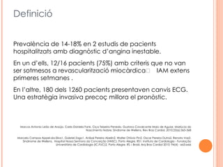 Definició


Prevalència de 14-18% en 2 estudis de pacients
hospitalitzats amb diagnòstic d’angina inestable.
En un d’ells, 12/16 pacients (75%) amb criteris que no van
ser sotmesos a revascularització miocàrdica      IAM extens a
primeres setmanes .
En l’altre, 180 dels 1260 pacients presentaven canvis ECG.
Una estratègia invasiva precoç millora el pronòstic.



   Marcos Antonio Leão de Araújo, Carla Daniela Fank, Ciça Teixeira Penedo, Gustavo Cavalcante Maio de Aguiar, Marlúcia do
                                                 Nascimento Nobre; Síndrome de Wellens, Rev Bras Cardiol. 2010;23(6):365-368

 Marcelo Campos Appel-da-Silva1, Gabriel Zago1, Aníbal Pereira Abelin2, Walter Otávio Pin2, Oscar Pereira Dutra2, Renato Vaz2,
    Sindrrome de Wellens, Hospital Nossa Senhora da Conceição (HNSC), Porto Alegre, RS1; Instituto de Cardiologia - Fundação
                           Universitária de Cardiologia (IC-FUC)2, Porto Alegre, RS – Brasil, Arq Bras Cardiol 2010; 94(4) : e63-e66
 