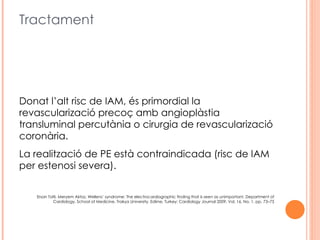 Tractament




Donat l’alt risc de IAM, és primordial la
revascularizació precoç amb angioplàstia
transluminal percutània o cirurgia de revascularizació
coronària.
La realització de PE està contraindicada (risc de IAM
per estenosi severa).


   Ersan Tatli, Meryem Aktoz, Wellens’ syndrome: The electrocardiographic finding that is seen as unimportant, Department of
           Cardiology, School of Medicine, Trakya University, Edirne, Turkey; Cardiology Journal 2009, Vol. 16, No. 1, pp. 73–75
 