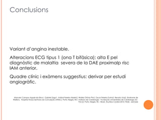 Conclusions




Variant d’angina inestable.
Alteracions ECG tipus 1 (ona T bifàsica): alta E pel
diagnòstic de malaltia severa de la DAE proximalp risc
IAM anterior.
Quadre clínic i exàmens suggestius: derivar per estudi
angiogràfic.


  Marcelo Campos Appel-da-Silva1, Gabriel Zago1, Aníbal Pereira Abelin2, Walter Otávio Pin2, Oscar Pereira Dutra2, Renato Vaz2, Sindrome de
 Wellens, Hospital Nossa Senhora da Conceição (HNSC), Porto Alegre, RS1; Instituto de Cardiologia - Fundação Universitária de Cardiologia (IC-
                                                                         FUC)2, Porto Alegre, RS – Brasil, Arq Bras Cardiol 2010; 94(4) : e63-e66
 