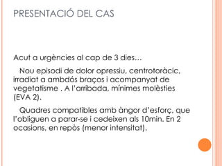 PRESENTACIÓ DEL CAS



Acut a urgències al cap de 3 dies…
   Nou episodi de dolor opressiu, centrotoràcic,
irradiat a ambdós braços i acompanyat de
vegetatisme . A l’arribada, mínimes molèsties
(EVA 2).
  Quadres compatibles amb àngor d’esforç, que
l’obliguen a parar-se i cedeixen als 10min. En 2
ocasions, en repòs (menor intensitat).
 