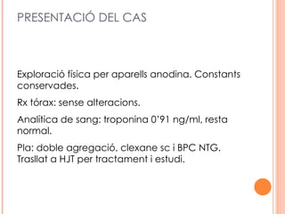 PRESENTACIÓ DEL CAS



Exploració física per aparells anodina. Constants
conservades.
Rx tórax: sense alteracions.
Analítica de sang: troponina 0’91 ng/ml, resta
normal.
Pla: doble agregació, clexane sc i BPC NTG.
Trasllat a HJT per tractament i estudi.
 