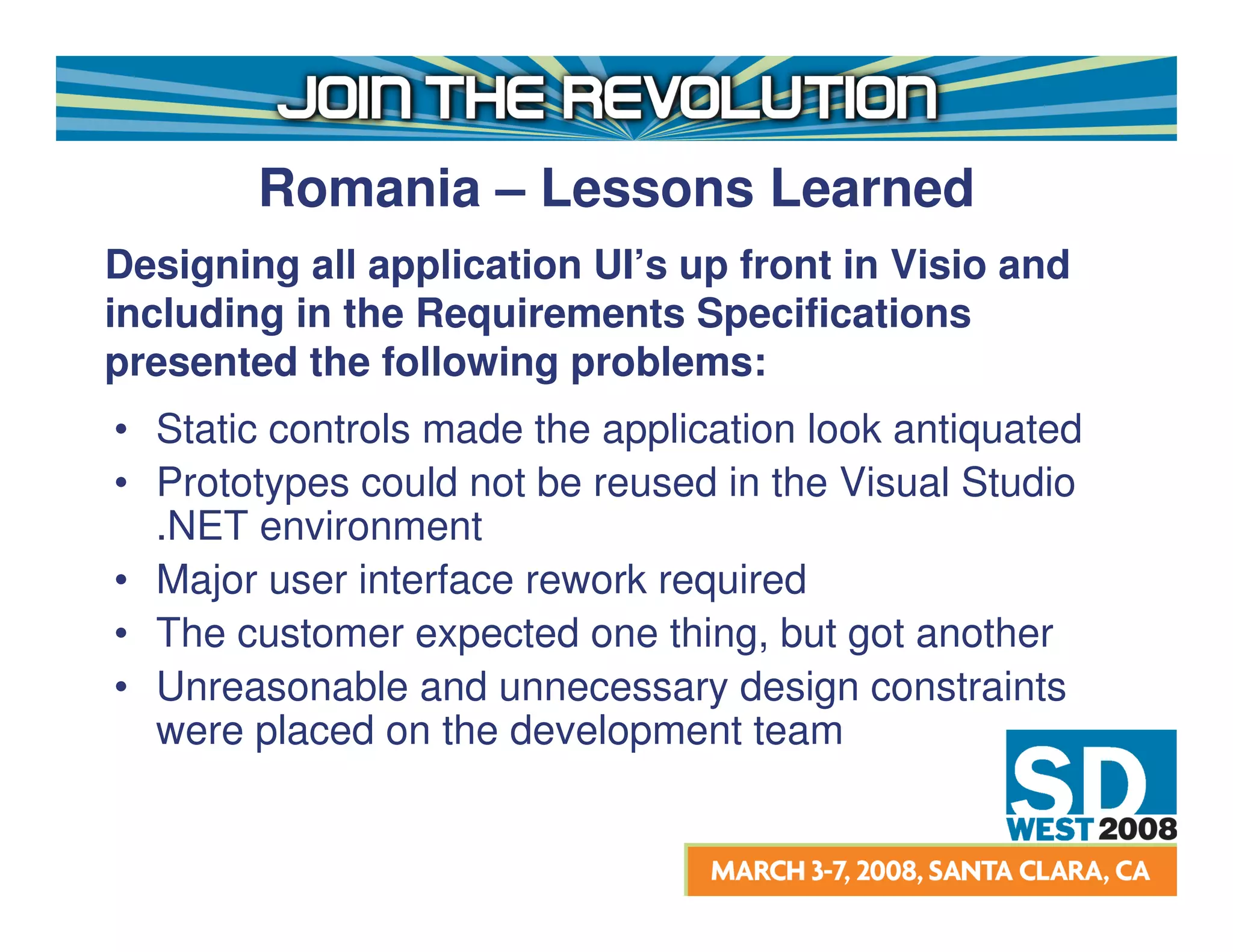 Romania – Lessons Learned
Designing all application UI’s up front in Visio and
including in the Requirements Specifications
presented the following problems:
• Static controls made the application look antiquated
• Prototypes could not be reused in the Visual Studio
  .NET environment
• Major user interface rework required
• The customer expected one thing, but got another
• Unreasonable and unnecessary design constraints
  were placed on the development team
 