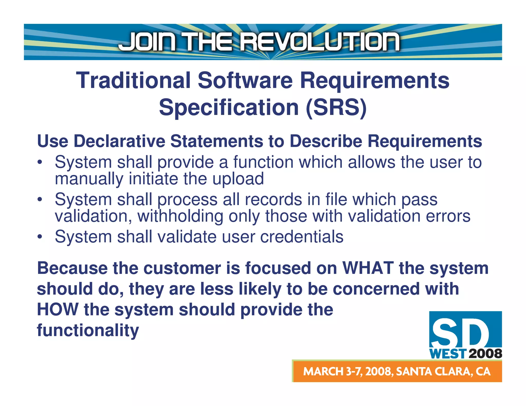Traditional Software Requirements
             Specification (SRS)
Use Declarative Statements to Describe Requirements
• System shall provide a function which allows the user to
  manually initiate the upload
• System shall process all records in file which pass
  validation, withholding only those with validation errors
• System shall validate user credentials
Because the customer is focused on WHAT the system
should do, they are less likely to be concerned with
HOW the system should provide the
functionality
 