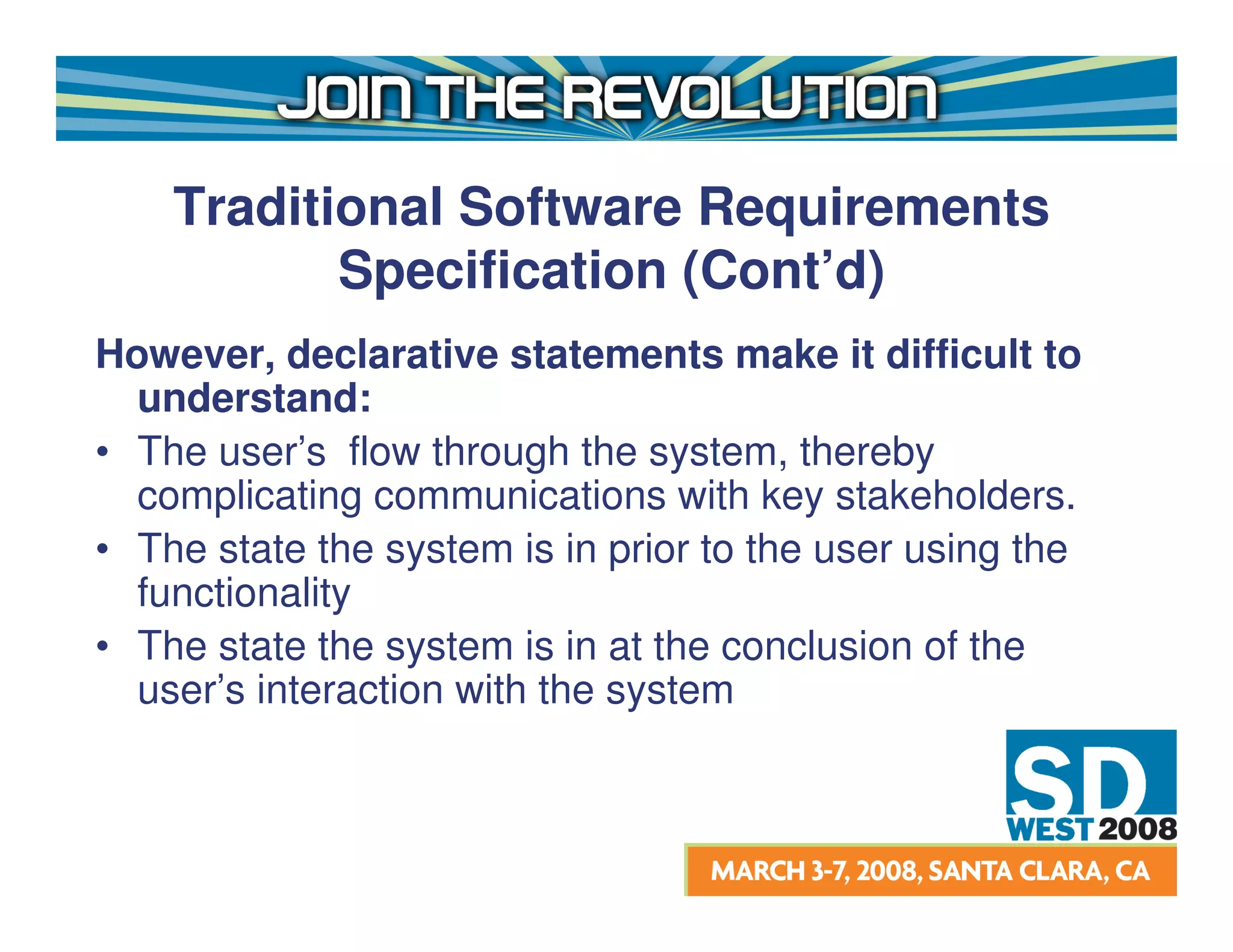 Traditional Software Requirements
           Specification (Cont’d)
However, declarative statements make it difficult to
  understand:
• The user’s flow through the system, thereby
  complicating communications with key stakeholders.
• The state the system is in prior to the user using the
  functionality
• The state the system is in at the conclusion of the
  user’s interaction with the system
 