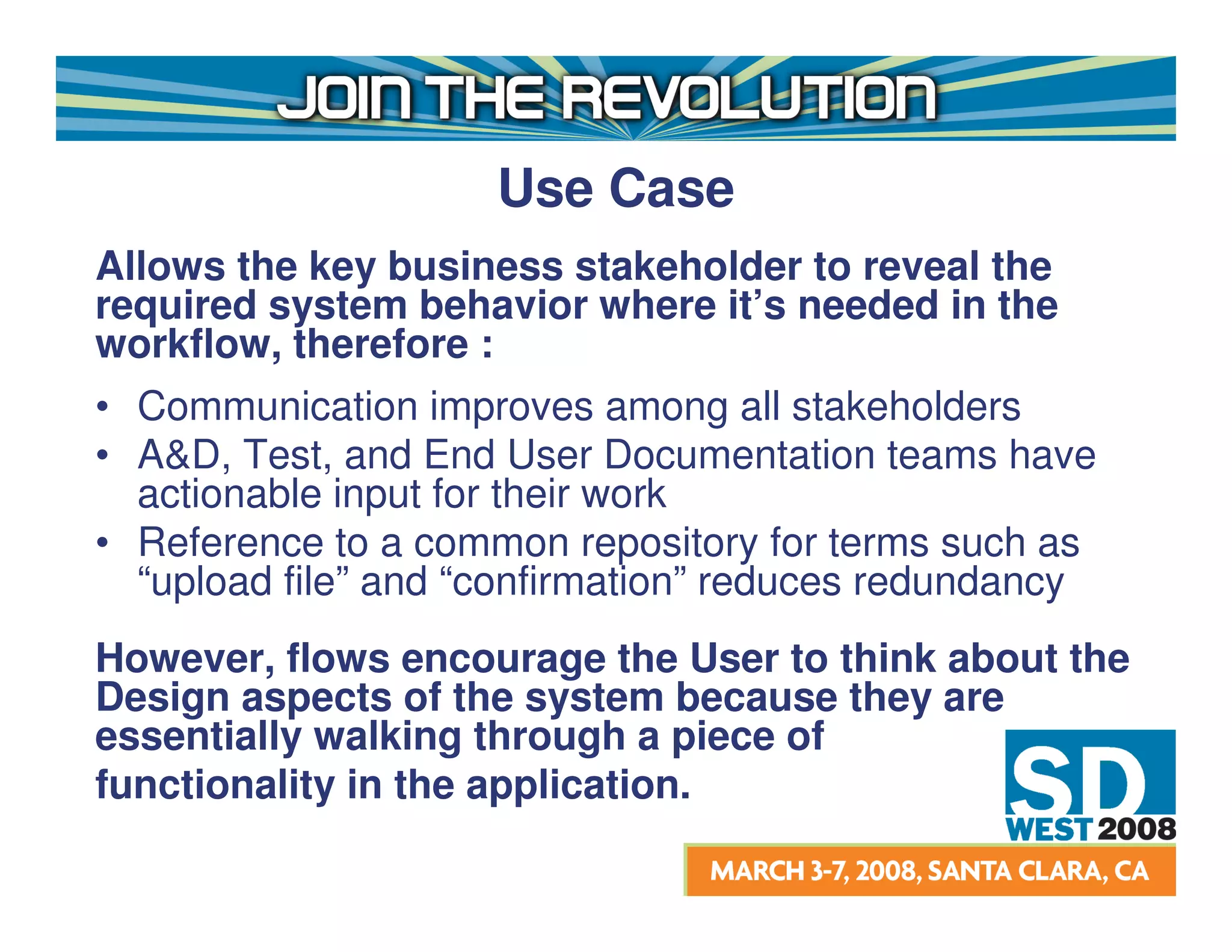 Use Case
Allows the key business stakeholder to reveal the
required system behavior where it’s needed in the
workflow, therefore :
• Communication improves among all stakeholders
• A&D, Test, and End User Documentation teams have
  actionable input for their work
• Reference to a common repository for terms such as
  “upload file” and “confirmation” reduces redundancy
However, flows encourage the User to think about the
Design aspects of the system because they are
essentially walking through a piece of
functionality in the application.
 