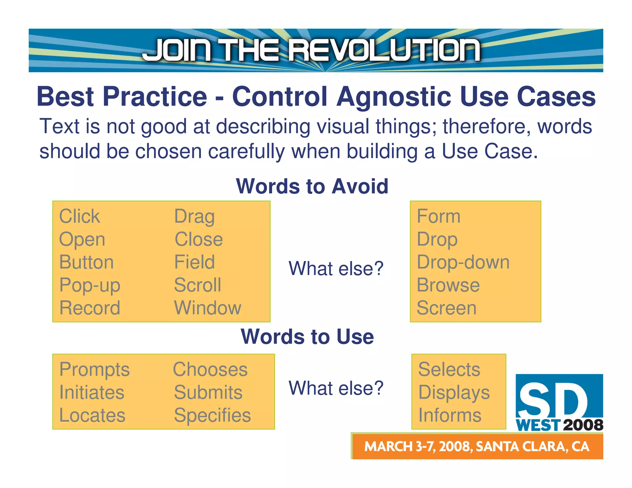 Best Practice - Control Agnostic Use Cases
Text is not good at describing visual things; therefore, words
should be chosen carefully when building a Use Case.
                     Words to Avoid
  Click        Drag                       Form
  Open         Close                      Drop
  Button       Field       What else?     Drop-down
  Pop-up       Scroll                     Browse
  Record       Window                     Screen
                      Words to Use
  Prompts     Chooses                     Selects
  Initiates   Submits      What else?     Displays
  Locates     Specifies                   Informs
 