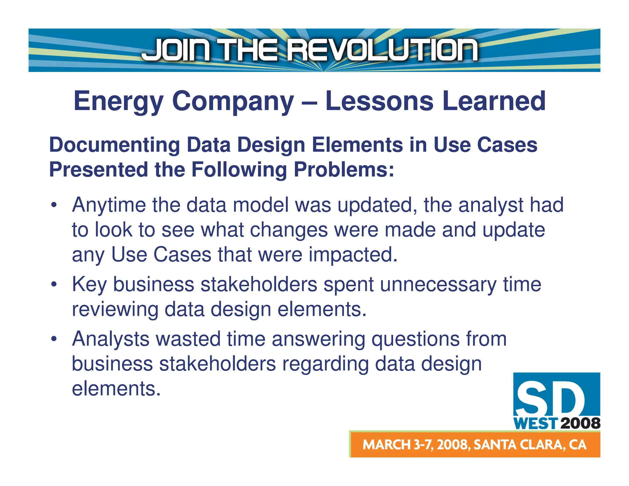 Energy Company – Lessons Learned
Documenting Data Design Elements in Use Cases
Presented the Following Problems:
• Anytime the data model was updated, the analyst had
  to look to see what changes were made and update
  any Use Cases that were impacted.
• Key business stakeholders spent unnecessary time
  reviewing data design elements.
• Analysts wasted time answering questions from
  business stakeholders regarding data design
  elements.
 