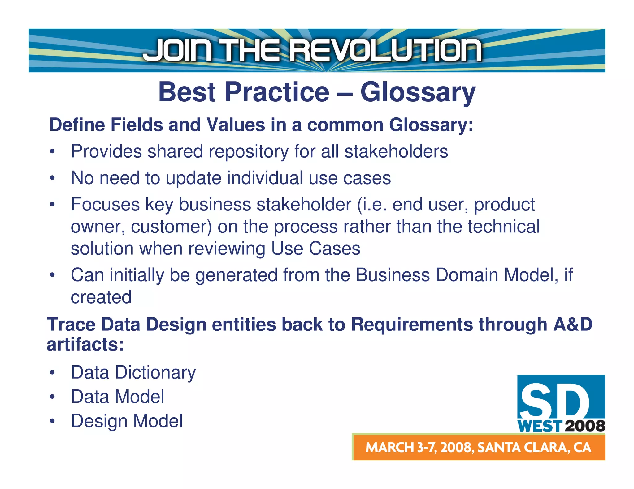 Best Practice – Glossary
Define Fields and Values in a common Glossary:
• Provides shared repository for all stakeholders
• No need to update individual use cases
• Focuses key business stakeholder (i.e. end user, product
   owner, customer) on the process rather than the technical
   solution when reviewing Use Cases
• Can initially be generated from the Business Domain Model, if
   created
Trace Data Design entities back to Requirements through A&D
artifacts:
• Data Dictionary
• Data Model
• Design Model
 
