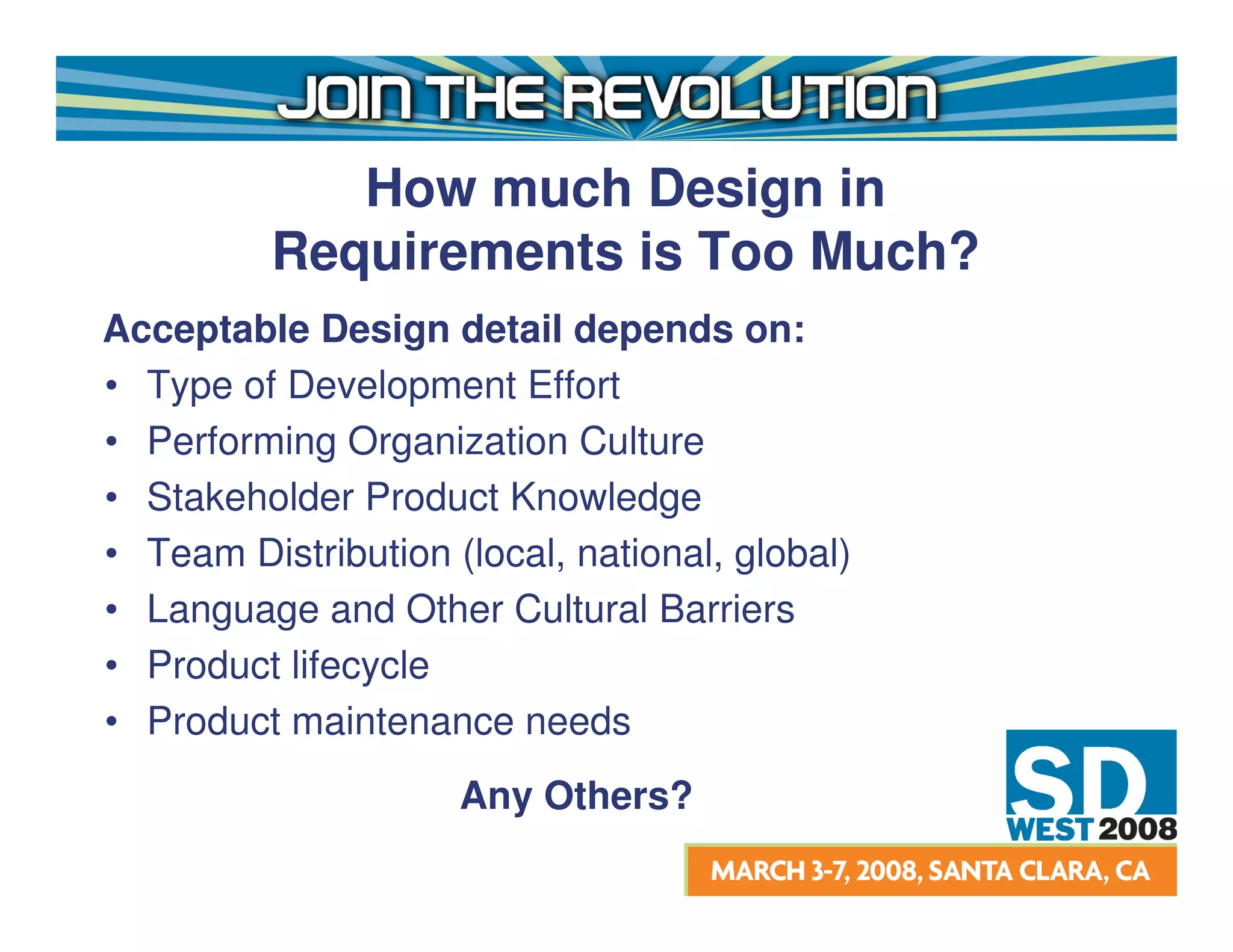 How much Design in
          Requirements is Too Much?
Acceptable Design detail depends on:
• Type of Development Effort
• Performing Organization Culture
• Stakeholder Product Knowledge
• Team Distribution (local, national, global)
• Language and Other Cultural Barriers
• Product lifecycle
• Product maintenance needs
                     Any Others?
 