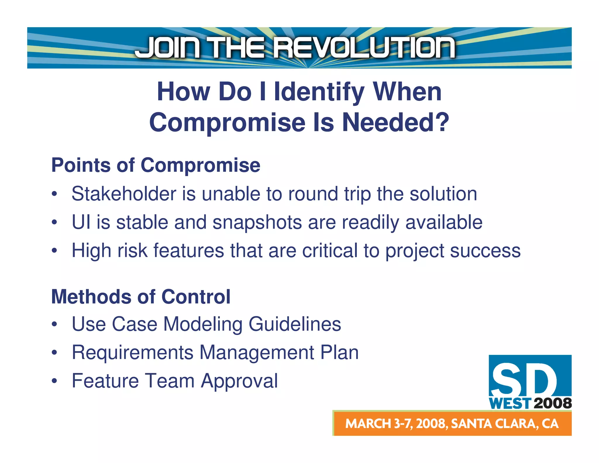 How Do I Identify When
           Compromise Is Needed?
Points of Compromise
• Stakeholder is unable to round trip the solution
• UI is stable and snapshots are readily available
• High risk features that are critical to project success

Methods of Control
• Use Case Modeling Guidelines
• Requirements Management Plan
• Feature Team Approval
 