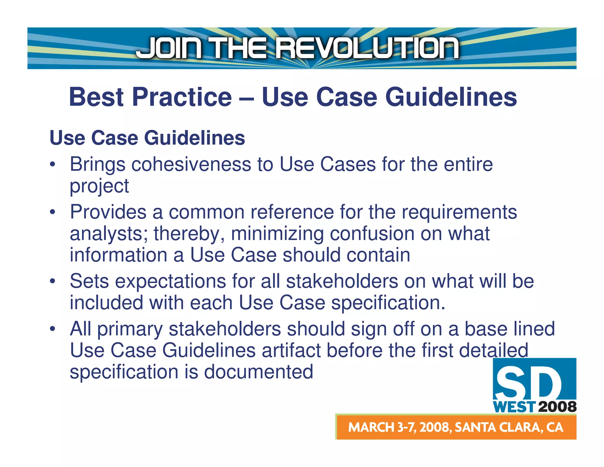 Best Practice – Use Case Guidelines
Use Case Guidelines
• Brings cohesiveness to Use Cases for the entire
  project
• Provides a common reference for the requirements
  analysts; thereby, minimizing confusion on what
  information a Use Case should contain
• Sets expectations for all stakeholders on what will be
  included with each Use Case specification.
• All primary stakeholders should sign off on a base lined
  Use Case Guidelines artifact before the first detailed
  specification is documented
 
