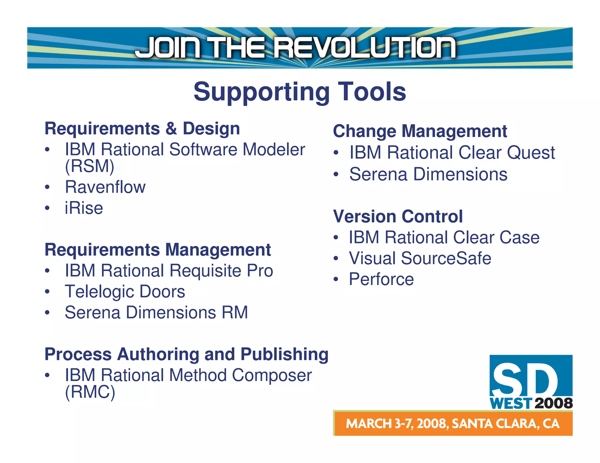 Supporting Tools
Requirements & Design              Change Management
• IBM Rational Software Modeler    • IBM Rational Clear Quest
  (RSM)                            • Serena Dimensions
• Ravenflow
• iRise                            Version Control
                                   • IBM Rational Clear Case
Requirements Management            • Visual SourceSafe
• IBM Rational Requisite Pro       • Perforce
• Telelogic Doors
• Serena Dimensions RM

Process Authoring and Publishing
• IBM Rational Method Composer
  (RMC)
 