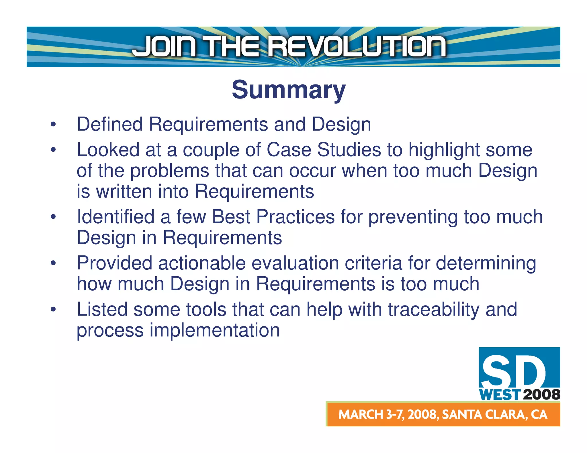 Summary
•   Defined Requirements and Design
•   Looked at a couple of Case Studies to highlight some
    of the problems that can occur when too much Design
    is written into Requirements
•   Identified a few Best Practices for preventing too much
    Design in Requirements
•   Provided actionable evaluation criteria for determining
    how much Design in Requirements is too much
•   Listed some tools that can help with traceability and
    process implementation
 