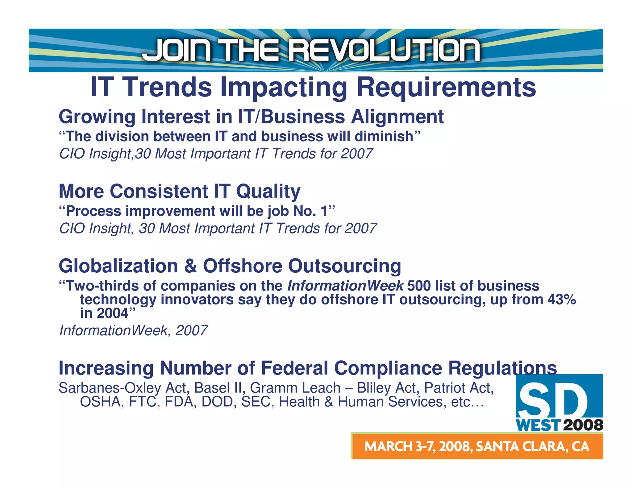 IT Trends Impacting Requirements
Growing Interest in IT/Business Alignment
“The division between IT and business will diminish”
CIO Insight,30 Most Important IT Trends for 2007

More Consistent IT Quality
“Process improvement will be job No. 1”
CIO Insight, 30 Most Important IT Trends for 2007

Globalization & Offshore Outsourcing
“Two-thirds of companies on the InformationWeek 500 list of business
    technology innovators say they do offshore IT outsourcing, up from 43%
    in 2004”
InformationWeek, 2007

Increasing Number of Federal Compliance Regulations
Sarbanes-Oxley Act, Basel II, Gramm Leach – Bliley Act, Patriot Act,
   OSHA, FTC, FDA, DOD, SEC, Health & Human Services, etc…
 