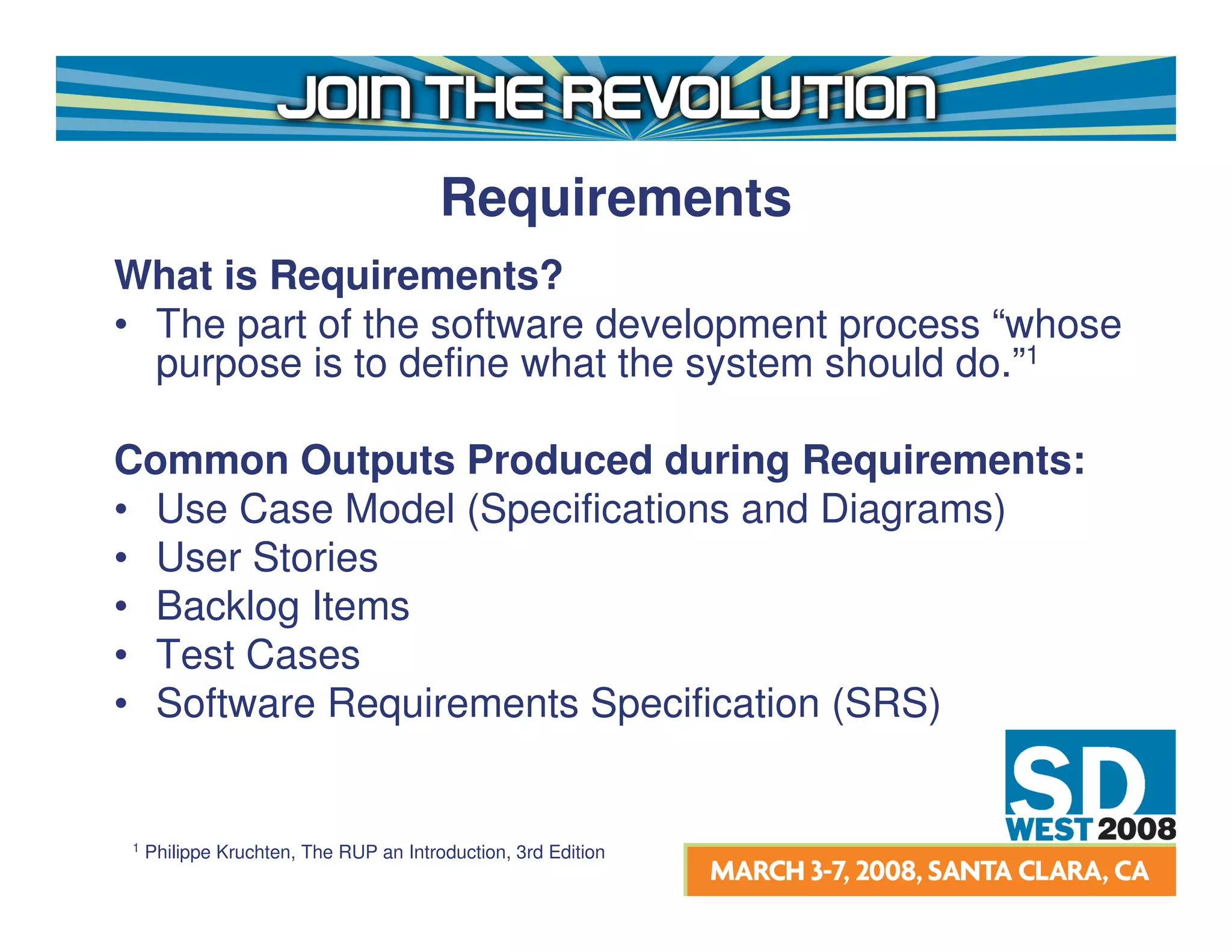 Requirements
What is Requirements?
• The part of the software development process “whose
  purpose is to define what the system should do.”1

Common Outputs Produced during Requirements:
• Use Case Model (Specifications and Diagrams)
• User Stories
• Backlog Items
• Test Cases
• Software Requirements Specification (SRS)


1   Philippe Kruchten, The RUP an Introduction, 3rd Edition
 