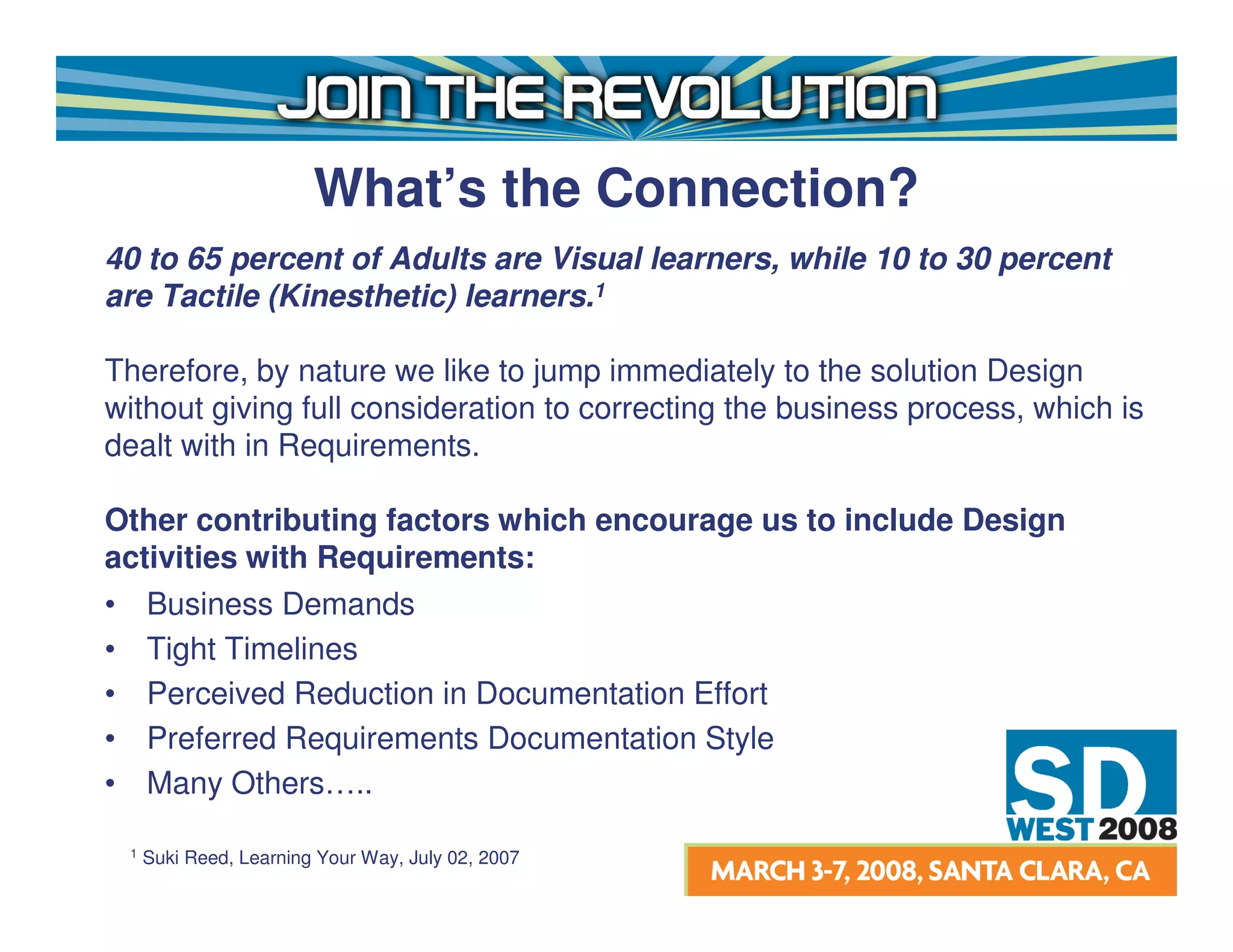 What’s the Connection?
40 to 65 percent of Adults are Visual learners, while 10 to 30 percent
are Tactile (Kinesthetic) learners.1

Therefore, by nature we like to jump immediately to the solution Design
without giving full consideration to correcting the business process, which is
dealt with in Requirements.

Other contributing factors which encourage us to include Design
activities with Requirements:
• Business Demands
• Tight Timelines
• Perceived Reduction in Documentation Effort
• Preferred Requirements Documentation Style
• Many Others…..

 1   Suki Reed, Learning Your Way, July 02, 2007
 