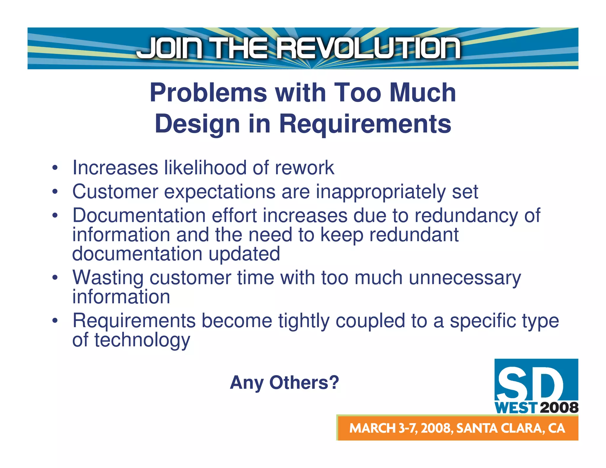 Problems with Too Much
          Design in Requirements
• Increases likelihood of rework
• Customer expectations are inappropriately set
• Documentation effort increases due to redundancy of
  information and the need to keep redundant
  documentation updated
• Wasting customer time with too much unnecessary
  information
• Requirements become tightly coupled to a specific type
  of technology

                   Any Others?
 