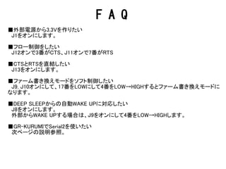 F A Q
■外部電源から3.3Vを作りたい
　J1をオンにします。
■リセットボタンでリセットされない
　リセットはWRBボードをリセットするためのものです。ESP8266のリセットはJ9をオンにす
ると4番につながります。
■フロー制御をしたい
　J12オンで3番がCTS、J11オンで7番がRTS
■CTSとRTSを直結したい
　J13をオンにします。
■ファーム書き換えモードをソフト制御したい
　J9, J10オンにして、17番をLOWにして4番をLOW→HIGHするとファーム書き換えモードに
なります。
■DEEP SLEEPからの自動WAKE UPに対応したい
　J8をオンにします。
　外部からWAKE UPする場合は、J9をオンにして4番をLOW→HIGHします。
■GR-KURUMIでSerial2を使いたい
　次ページの説明参照。
 