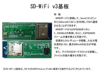 特　徴
　WRBボードに接続して、Serial1(0,1ピン)
またはSerial3(7,8ピン)を利用してWiFi通信
させることができます。
　WRBボードからESP8266のリセッ
ト、ENABLEの制御、さらに、ESP8266の
ファームの書き換えも可能です。
　低損失3.3Vレギュレータ搭載。入出力電
位差約0.18V、最大800mAの出力が可能
です。
　また、マイクロSDカードスロットも搭載し、
ファイルの読み書きも可能です。
SD-WiFi v3基板
※SD-WiFi v3基板は、GR-KURUMIやArduino ProMmi基板でも動作するように作られています。
 