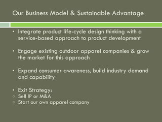 Our Business Model & Sustainable Advantage Integrate product life-cycle design thinking with a service-based approach to product development Engage existing outdoor apparel companies & grow the market for this approach Expand consumer awareness, build industry demand and capability  Exit Strategy: Sell IP or M&A Start our own apparel company 