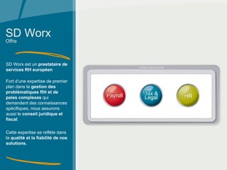 SD Worx SD Worx est un  prestataire de services RH européen   Fort d’une expertise de premier plan dans la  gestion des problématiques RH et de paies complexes  qui demandent des connaissances spécifiques, nous assurons aussi le  conseil juridique et fiscal . Cette expertise se reflète dans la  qualité et la fiabilité de nos solutions. Offre 