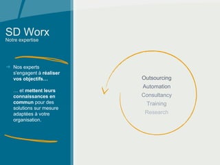 SD Worx Notre expertise Nos experts s'engagent à  réaliser vos objectifs…   … et  mettent leurs connaissances en commun  pour des solutions sur mesure adaptées à votre organisation.   Outsourcing Automation Consultancy Training Research 