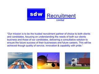 “Our mission is to be the trusted recruitment partner of choice to both clients
and candidates, focusing on understanding the needs of both our clients
business and those of our candidates, delivering a consultative solution to
ensure the future success of their businesses and future careers. This will be
achieved though quality of service, innovation & capability with pride.”
 